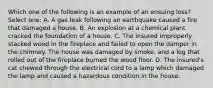 Which one of the following is an example of an ensuing loss? Select one: A. A gas leak following an earthquake caused a fire that damaged a house. B. An explosion at a chemical plant cracked the foundation of a house. C. The insured improperly stacked wood in the fireplace and failed to open the damper in the chimney. The house was damaged by smoke, and a log that rolled out of the fireplace burned the wood floor. D. The insured's cat chewed through the electrical cord to a lamp which damaged the lamp and caused a hazardous condition in the house.