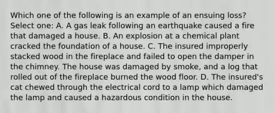 Which one of the following is an example of an ensuing loss? Select one: A. A gas leak following an earthquake caused a fire that damaged a house. B. An explosion at a chemical plant cracked the foundation of a house. C. The insured improperly stacked wood in the fireplace and failed to open the damper in the chimney. The house was damaged by smoke, and a log that rolled out of the fireplace burned the wood floor. D. The insured's cat chewed through the electrical cord to a lamp which damaged the lamp and caused a hazardous condition in the house.