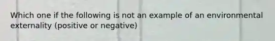 Which one if the following is not an example of an environmental externality (positive or negative)