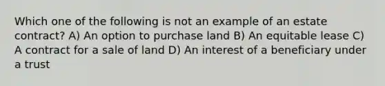 Which one of the following is not an example of an estate contract? A) An option to purchase land B) An equitable lease C) A contract for a sale of land D) An interest of a beneficiary under a trust