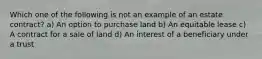 Which one of the following is not an example of an estate contract? a) An option to purchase land b) An equitable lease c) A contract for a sale of land d) An interest of a beneficiary under a trust