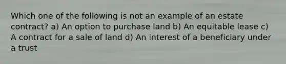 Which one of the following is not an example of an estate contract? a) An option to purchase land b) An equitable lease c) A contract for a sale of land d) An interest of a beneficiary under a trust