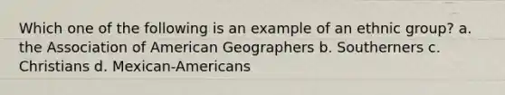 Which one of the following is an example of an ethnic group? a. the Association of American Geographers b. Southerners c. Christians d. Mexican-Americans