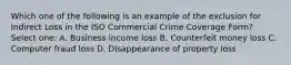 Which one of the following is an example of the exclusion for Indirect Loss in the ISO Commercial Crime Coverage Form? Select one: A. Business income loss B. Counterfeit money loss C. Computer fraud loss D. Disappearance of property loss