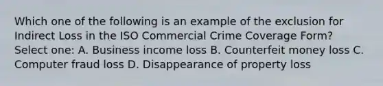 Which one of the following is an example of the exclusion for Indirect Loss in the ISO Commercial Crime Coverage Form? Select one: A. Business income loss B. Counterfeit money loss C. Computer fraud loss D. Disappearance of property loss