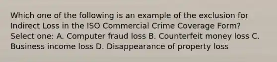 Which one of the following is an example of the exclusion for Indirect Loss in the ISO Commercial Crime Coverage Form? Select one: A. Computer fraud loss B. Counterfeit money loss C. Business income loss D. Disappearance of property loss