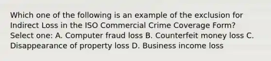 Which one of the following is an example of the exclusion for Indirect Loss in the ISO Commercial Crime Coverage Form? Select one: A. Computer fraud loss B. Counterfeit money loss C. Disappearance of property loss D. Business income loss