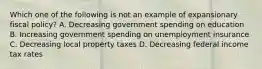 Which one of the following is not an example of expansionary fiscal policy? A. Decreasing government spending on education B. Increasing government spending on unemployment insurance C. Decreasing local property taxes D. Decreasing federal income tax rates