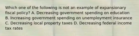 Which one of the following is not an example of expansionary <a href='https://www.questionai.com/knowledge/kPTgdbKdvz-fiscal-policy' class='anchor-knowledge'>fiscal policy</a>? A. Decreasing government spending on education B. Increasing government spending on unemployment insurance C. Decreasing local property taxes D. Decreasing federal income tax rates