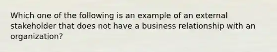 Which one of the following is an example of an external stakeholder that does not have a business relationship with an organization?