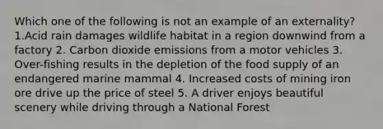 Which one of the following is not an example of an externality? 1.Acid rain damages wildlife habitat in a region downwind from a factory 2. Carbon dioxide emissions from a motor vehicles 3. Over-fishing results in the depletion of the food supply of an endangered marine mammal 4. Increased costs of mining iron ore drive up the price of steel 5. A driver enjoys beautiful scenery while driving through a National Forest