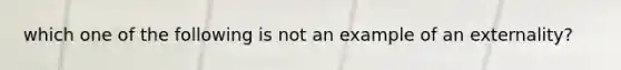 which one of the following is not an example of an externality?