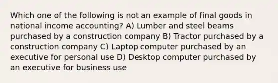 Which one of the following is not an example of final goods in national income accounting? A) Lumber and steel beams purchased by a construction company B) Tractor purchased by a construction company C) Laptop computer purchased by an executive for personal use D) Desktop computer purchased by an executive for business use