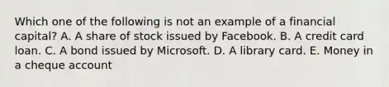 Which one of the following is not an example of a financial capital? A. A share of stock issued by Facebook. B. A credit card loan. C. A bond issued by Microsoft. D. A library card. E. Money in a cheque account