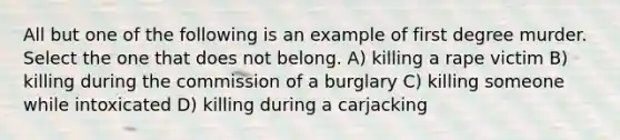 All but one of the following is an example of first degree murder. Select the one that does not belong. A) killing a rape victim B) killing during the commission of a burglary C) killing someone while intoxicated D) killing during a carjacking