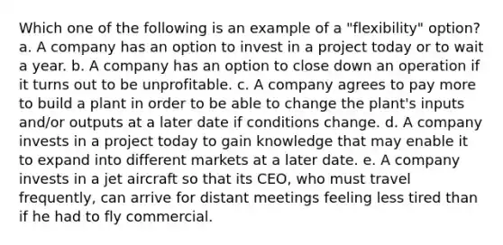 Which one of the following is an example of a "flexibility" option? a. A company has an option to invest in a project today or to wait a year. b. A company has an option to close down an operation if it turns out to be unprofitable. c. A company agrees to pay more to build a plant in order to be able to change the plant's inputs and/or outputs at a later date if conditions change. d. A company invests in a project today to gain knowledge that may enable it to expand into different markets at a later date. e. A company invests in a jet aircraft so that its CEO, who must travel frequently, can arrive for distant meetings feeling less tired than if he had to fly commercial.