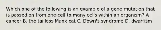 Which one of the following is an example of a gene mutation that is passed on from one cell to many cells within an organism? A cancer B. the tailless Manx cat C. Down's syndrome D. dwarfism