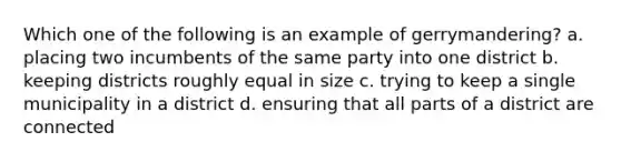 Which one of the following is an example of gerrymandering? a. placing two incumbents of the same party into one district b. keeping districts roughly equal in size c. trying to keep a single municipality in a district d. ensuring that all parts of a district are connected