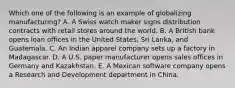 Which one of the following is an example of globalizing​ manufacturing? A. A Swiss watch maker signs distribution contracts with retail stores around the world. B. A British bank opens loan offices in the United​ States, Sri​ Lanka, and Guatemala. C. An Indian apparel company sets up a factory in Madagascar. D. A U.S. paper manufacturer opens sales offices in Germany and Kazakhstan. E. A Mexican software company opens a Research and Development department in China.