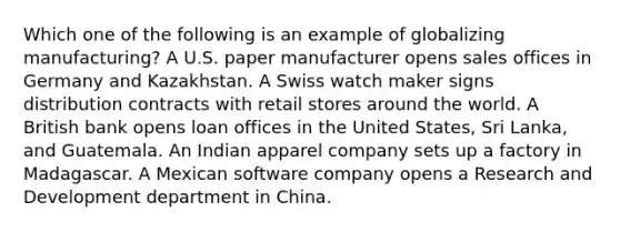 Which one of the following is an example of globalizing​ manufacturing? A U.S. paper manufacturer opens sales offices in Germany and Kazakhstan. A Swiss watch maker signs distribution contracts with retail stores around the world. A British bank opens loan offices in the United​ States, Sri​ Lanka, and Guatemala. An Indian apparel company sets up a factory in Madagascar. A Mexican software company opens a Research and Development department in China.