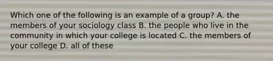 Which one of the following is an example of a group? A. the members of your sociology class B. the people who live in the community in which your college is located C. the members of your college D. all of these