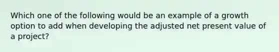 Which one of the following would be an example of a growth option to add when developing the adjusted net present value of a project?