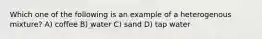 Which one of the following is an example of a heterogenous mixture? A) coffee B) water C) sand D) tap water