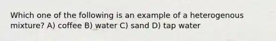 Which one of the following is an example of a heterogenous mixture? A) coffee B) water C) sand D) tap water