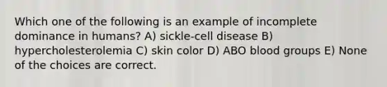 Which one of the following is an example of incomplete dominance in humans? A) sickle-cell disease B) hypercholesterolemia C) skin color D) ABO blood groups E) None of the choices are correct.