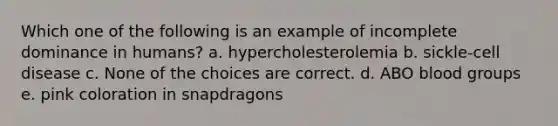 Which one of the following is an example of incomplete dominance in humans? a. hypercholesterolemia b. sickle-cell disease c. None of the choices are correct. d. ABO blood groups e. pink coloration in snapdragons