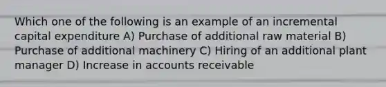 Which one of the following is an example of an incremental capital expenditure A) Purchase of additional raw material B) Purchase of additional machinery C) Hiring of an additional plant manager D) Increase in accounts receivable