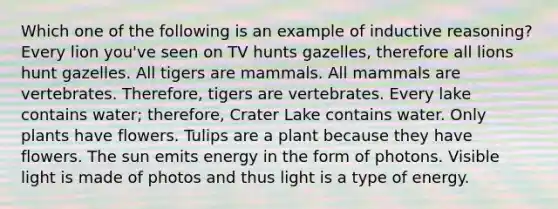 Which one of the following is an example of inductive reasoning? Every lion you've seen on TV hunts gazelles, therefore all lions hunt gazelles. All tigers are mammals. All mammals are vertebrates. Therefore, tigers are vertebrates. Every lake contains water; therefore, Crater Lake contains water. Only plants have flowers. Tulips are a plant because they have flowers. The sun emits energy in the form of photons. Visible light is made of photos and thus light is a type of energy.