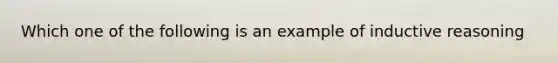 Which one of the following is an example of inductive reasoning