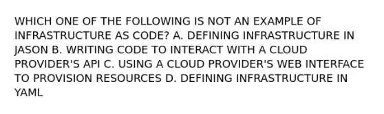 WHICH ONE OF THE FOLLOWING IS NOT AN EXAMPLE OF INFRASTRUCTURE AS CODE? A. DEFINING INFRASTRUCTURE IN JASON B. WRITING CODE TO INTERACT WITH A CLOUD PROVIDER'S API C. USING A CLOUD PROVIDER'S WEB INTERFACE TO PROVISION RESOURCES D. DEFINING INFRASTRUCTURE IN YAML