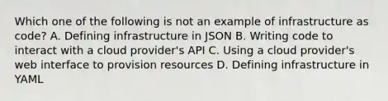 Which one of the following is not an example of infrastructure as code? A. Defining infrastructure in JSON B. Writing code to interact with a cloud provider's API C. Using a cloud provider's web interface to provision resources D. Defining infrastructure in YAML