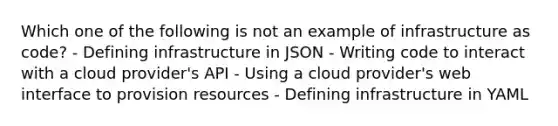 Which one of the following is not an example of infrastructure as code? - Defining infrastructure in JSON - Writing code to interact with a cloud provider's API - Using a cloud provider's web interface to provision resources - Defining infrastructure in YAML