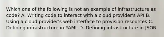 Which one of the following is not an example of infrastructure as code? A. Writing code to interact with a cloud provider's API B. Using a cloud provider's web interface to provision resources C. Defining infrastructure in YAML D. Defining infrastructure in JSON