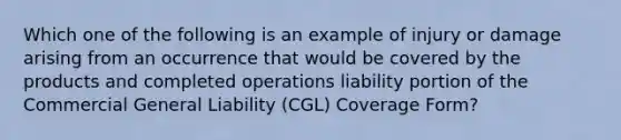 Which one of the following is an example of injury or damage arising from an occurrence that would be covered by the products and completed operations liability portion of the Commercial General Liability (CGL) Coverage Form?