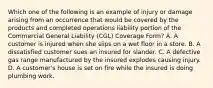 Which one of the following is an example of injury or damage arising from an occurrence that would be covered by the products and completed operations liability portion of the Commercial General Liability (CGL) Coverage Form? A. A customer is injured when she slips on a wet floor in a store. B. A dissatisfied customer sues an insured for slander. C. A defective gas range manufactured by the insured explodes causing injury. D. A customer's house is set on fire while the insured is doing plumbing work.