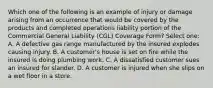 Which one of the following is an example of injury or damage arising from an occurrence that would be covered by the products and completed operations liability portion of the Commercial General Liability (CGL) Coverage Form? Select one: A. A defective gas range manufactured by the insured explodes causing injury. B. A customer's house is set on fire while the insured is doing plumbing work. C. A dissatisfied customer sues an insured for slander. D. A customer is injured when she slips on a wet floor in a store.