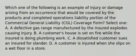 Which one of the following is an example of injury or damage arising from an occurrence that would be covered by the products and completed operations liability portion of the Commercial General Liability (CGL) Coverage Form? Select one: A. A defective gas range manufactured by the insured explodes causing injury. B. A customer's house is set on fire while the insured is doing plumbing work. C. A dissatisfied customer sues an insured for slander. D. A customer is injured when she slips on a wet floor in a store.