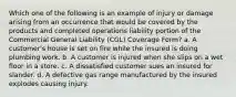 Which one of the following is an example of injury or damage arising from an occurrence that would be covered by the products and completed operations liability portion of the Commercial General Liability (CGL) Coverage Form? a. A customer's house is set on fire while the insured is doing plumbing work. b. A customer is injured when she slips on a wet floor in a store. c. A dissatisfied customer sues an insured for slander. d. A defective gas range manufactured by the insured explodes causing injury.