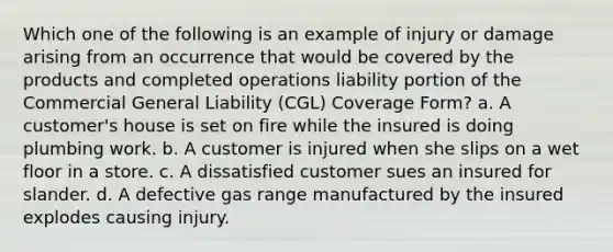 Which one of the following is an example of injury or damage arising from an occurrence that would be covered by the products and completed operations liability portion of the Commercial General Liability (CGL) Coverage Form? a. A customer's house is set on fire while the insured is doing plumbing work. b. A customer is injured when she slips on a wet floor in a store. c. A dissatisfied customer sues an insured for slander. d. A defective gas range manufactured by the insured explodes causing injury.