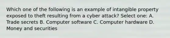 Which one of the following is an example of intangible property exposed to theft resulting from a cyber attack? Select one: A. Trade secrets B. Computer software C. Computer hardware D. Money and securities