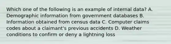 Which one of the following is an example of internal data? A. Demographic information from government databases B. Information obtained from census data C. Computer claims codes about a claimant's previous accidents D. Weather conditions to confirm or deny a lightning loss