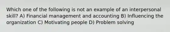 Which one of the following is not an example of an interpersonal skill? A) Financial management and accounting B) Influencing the organization C) Motivating people D) Problem solving