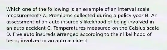 Which one of the following is an example of an interval scale measurement? A. Premiums collected during a policy year B. An assessment of an auto insured's likelihood of being involved in an auto accident C. Temperatures measured on the Celsius scale D. Five auto insureds arranged according to their likelihood of being involved in an auto accident