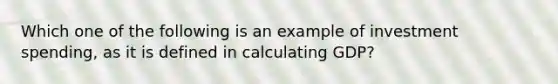 Which one of the following is an example of investment spending, as it is defined in calculating GDP?