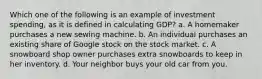 Which one of the following is an example of investment spending, as it is defined in calculating GDP? a. A homemaker purchases a new sewing machine. b. An individual purchases an existing share of Google stock on the stock market. c. A snowboard shop owner purchases extra snowboards to keep in her inventory. d. Your neighbor buys your old car from you.