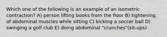 Which one of the following is an example of an isometric contraction? A) person lifting books from the floor B) tightening of abdominal muscles while sitting C) kicking a soccer ball D) swinging a golf club E) doing abdominal "crunches"(sit-ups)